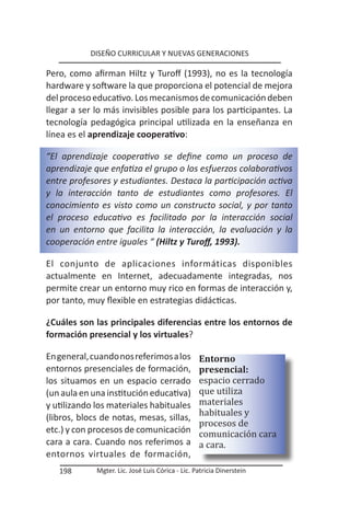 DISEÑO CURRICULAR Y NUEVAS GENERACIONES

Pero, como afirman Hiltz y Turoff (1993), no es la tecnología
hardware y software la que proporciona el potencial de mejora
del proceso educativo. Los mecanismos de comunicación deben
llegar a ser lo más invisibles posible para los participantes. La
tecnología pedagógica principal utilizada en la enseñanza en
línea es el aprendizaje cooperativo:

“El aprendizaje cooperativo se define como un proceso de
aprendizaje que enfatiza el grupo o los esfuerzos colaborativos
entre profesores y estudiantes. Destaca la participación activa
y la interacción tanto de estudiantes como profesores. El
conocimiento es visto como un constructo social, y por tanto
el proceso educativo es facilitado por la interacción social
en un entorno que facilita la interacción, la evaluación y la
cooperación entre iguales “ (Hiltz y Turoff, 1993).

El conjunto de aplicaciones informáticas disponibles
actualmente en Internet, adecuadamente integradas, nos
permite crear un entorno muy rico en formas de interacción y,
por tanto, muy flexible en estrategias didácticas.

¿Cuáles son las principales diferencias entre los entornos de
formación presencial y los virtuales?

En general, cuando nos referimos a los            Entorno

                                                  espacio cerrado
entornos presenciales de formación,               presencial:

                                                  que utiliza
                                                  materiales
los situamos en un espacio cerrado


                                                  habituales y
(un aula en una institución educativa)


                                                  procesos de
y utilizando los materiales habituales

                                                  comunicación cara
(libros, blocs de notas, mesas, sillas,

                                                  a cara.
etc.) y con procesos de comunicación
cara a cara. Cuando nos referimos a
entornos virtuales de formación,
   198       Mgter. Lic. José Luis Córica - Lic. Patricia Dinerstein
 