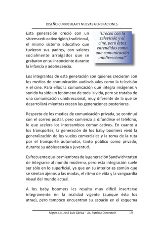 DISEÑO CURRICULAR Y NUEVAS GENERACIONES

Esta generación creció con un                        “Crecen con la
sistema educativo rígido, tradicional,                televisión y el
el mismo sistema educativo que                       cine, pero éstos
tuvieron sus padres, con valores                    entendidos como
                                                   una comunicación
socialmente arraigados que se
                                                     unidireccional”
grabaron en su inconciente durante
la infancia y adolescencia.

Los integrantes de esta generación son quienes crecieron con
los medios de comunicación audiovisuales como la televisión
y el cine. Para ellos la comunicación que integra imágenes y
sonido ha sido un fenómeno de toda la vida, pero se trataba de
una comunicación unidireccional, muy diferente de la que se
desarrollará mientras crecen las generaciones posteriores.

Respecto de los medios de comunicación privada, se continuó
con el correo postal, pero comienza a difundirse el teléfono,
lo que acelera los intercambios comunicativos. En cuanto a
los transportes, la generación de los baby boomers vivió la
generalización de los vuelos comerciales y la toma de la ruta
por el transporte automotor, tanto público como privado,
durante su adolescencia y juventud.

Es frecuente que los miembros de la generación Sandwich traten
de integrarse al mundo moderno, pero esta integración suele
ser sólo en lo superficial, ya que en su interior es común que
se sientan ajenos a las modas, el ritmo de vida y la vanguardia
visual del mundo actual.

A los baby boomers les resulta muy difícil insertarse
íntegramente en la realidad vigente (aunque ésta los
atrae), pero tampoco encuentran su espacio en el esquema

             Mgter. Lic. José Luis Córica - Lic. Patricia Dinerstein    19
 