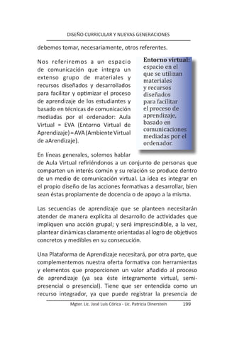 DISEÑO CURRICULAR Y NUEVAS GENERACIONES

debemos tomar, necesariamente, otros referentes.


                                                      espacio en el
                                                      Entorno virtual:

                                                      que se utilizan
Nos referiremos a un espacio


                                                      materiales
de comunicación que integra un

                                                      y recursos
extenso grupo de materiales y

                                                      diseñados
recursos diseñados y desarrollados

                                                      para facilitar
para facilitar y optimizar el proceso

                                                      el proceso de
de aprendizaje de los estudiantes y

                                                      aprendizaje,
                                                      basado en
basado en técnicas de comunicación


                                                      comunicaciones
mediadas por el ordenador: Aula


                                                      mediadas por el
Virtual = EVA (Entorno Virtual de

                                                      ordenador.
Aprendizaje) = AVA (Ambiente Virtual
de aArendizaje).

En líneas generales, solemos hablar
de Aula Virtual refiriéndonos a un conjunto de personas que
comparten un interés común y su relación se produce dentro
de un medio de comunicación virtual. La idea es integrar en
el propio diseño de las acciones formativas a desarrollar, bien
sean éstas propiamente de docencia o de apoyo a la misma.

Las secuencias de aprendizaje que se planteen necesitarán
atender de manera explícita al desarrollo de actividades que
impliquen una acción grupal; y será imprescindible, a la vez,
plantear dinámicas claramente orientadas al logro de objetivos
concretos y medibles en su consecución.

Una Plataforma de Aprendizaje necesitará, por otra parte, que
complementemos nuestra oferta formativa con herramientas
y elementos que proporcionen un valor añadido al proceso
de aprendizaje (ya sea éste íntegramente virtual, semi-
presencial o presencial). Tiene que ser entendida como un
recurso integrador, ya que puede registrar la presencia de
             Mgter. Lic. José Luis Córica - Lic. Patricia Dinerstein   199
 