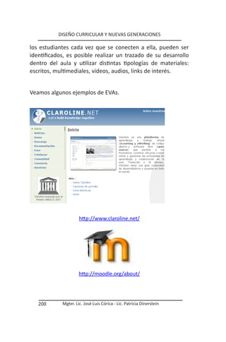 DISEÑO CURRICULAR Y NUEVAS GENERACIONES

los estudiantes cada vez que se conecten a ella, pueden ser
identificados, es posible realizar un trazado de su desarrollo
dentro del aula y utilizar distintas tipologías de materiales:
escritos, multimediales, videos, audios, links de interés.


Veamos algunos ejemplos de EVAs.




                     http://www.claroline.net/




                     http://moodle.org/about/




   200      Mgter. Lic. José Luis Córica - Lic. Patricia Dinerstein
 