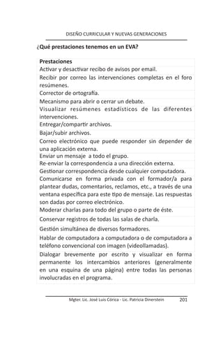 DISEÑO CURRICULAR Y NUEVAS GENERACIONES

¿Qué prestaciones tenemos en un EVA?

 Prestaciones
 Activar y desactivar recibo de avisos por email.
 Recibir por correo las intervenciones completas en el foro
 resúmenes.
 Corrector de ortografía.
 Mecanismo para abrir o cerrar un debate.
 Visualizar resúmenes estadísticos de las diferentes
 intervenciones.
 Entregar/compartir archivos.
 Bajar/subir archivos.
 Correo electrónico que puede responder sin depender de
 una aplicación externa.
 Enviar un mensaje a todo el grupo.
 Re-enviar la correspondencia a una dirección externa.
 Gestionar correspondencia desde cualquier computadora.
 Comunicarse en forma privada con el formador/a para
 plantear dudas, comentarios, reclamos, etc., a través de una
 ventana específica para este tipo de mensaje. Las respuestas
 son dadas por correo electrónico.
 Moderar charlas para todo del grupo o parte de éste.
 Conservar registros de todas las salas de charla.
 Gestión simultánea de diversos formadores.
 Hablar de computadora a computadora o de computadora a
 teléfono convencional con imagen (videollamadas).
 Dialogar brevemente por escrito y visualizar en forma
 permanente los intercambios anteriores (generalmente
 en una esquina de una página) entre todas las personas
 involucradas en el programa.


            Mgter. Lic. José Luis Córica - Lic. Patricia Dinerstein   201
 