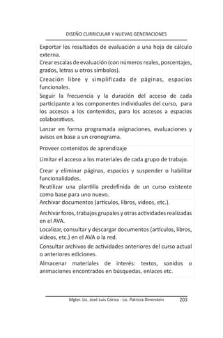 DISEÑO CURRICULAR Y NUEVAS GENERACIONES

Exportar los resultados de evaluación a una hoja de cálculo
externa.
Crear escalas de evaluación (con números reales, porcentajes,
grados, letras u otros símbolos).
Creación libre y simplificada de páginas, espacios
funcionales.
Seguir la frecuencia y la duración del acceso de cada
participante a los componentes individuales del curso, para
los accesos a los contenidos, para los accesos a espacios
colaborativos.
Lanzar en forma programada asignaciones, evaluaciones y
avisos en base a un cronograma.
Proveer contenidos de aprendizaje
Limitar el acceso a los materiales de cada grupo de trabajo.
Crear y eliminar páginas, espacios y suspender o habilitar
funcionalidades.
Reutilizar una plantilla predefinida de un curso existente
como base para uno nuevo.
Archivar documentos (artículos, libros, videos, etc.).
Archivar foros, trabajos grupales y otras actividades realizadas
en el AVA.
Localizar, consultar y descargar documentos (artículos, libros,
videos, etc.) en el AVA o la red.
Consultar archivos de actividades anteriores del curso actual
o anteriores ediciones.
Almacenar materiales de interés: textos, sonidos o
animaciones encontrados en búsquedas, enlaces etc.



            Mgter. Lic. José Luis Córica - Lic. Patricia Dinerstein   203
 