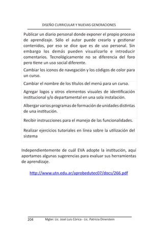 DISEÑO CURRICULAR Y NUEVAS GENERACIONES

 Publicar un diario personal donde exponer el propio proceso
 de aprendizaje. Sólo el autor puede crearlo y gestionar
 contenidos, por eso se dice que es de uso personal. Sin
 embargo los demás pueden visualizarlo e introducir
 comentarios. Tecnológicamente no se diferencia del foro
 pero tiene un uso social diferente.
 Cambiar los iconos de navegación y los códigos de color para
 un curso.
 Cambiar el nombre de los títulos del menú para un curso.
 Agregar logos y otros elementos visuales de identificación
 institucional y/o departamental en una sola instalación.
 Albergar varios programas de formación de unidades distintas
 de una institución.

 Recibir instrucciones para el manejo de las funcionalidades.

 Realizar ejercicios tutoriales en línea sobre la utilización del
 sistema


Independientemente de cuál EVA adopte la institución, aquí
aportamos algunas sugerencias para evaluar sus herramientas
de aprendizaje.

    http://www.utn.edu.ar/aprobedutec07/docs/266.pdf




   204       Mgter. Lic. José Luis Córica - Lic. Patricia Dinerstein
 