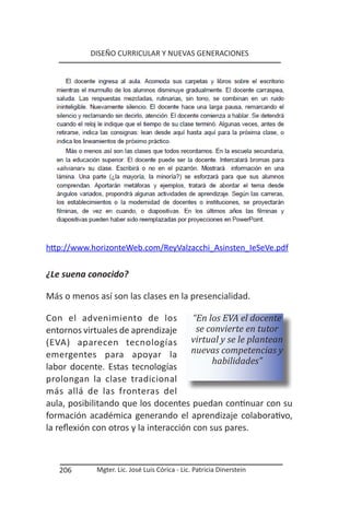 DISEÑO CURRICULAR Y NUEVAS GENERACIONES




http://www.horizonteWeb.com/ReyValzacchi_Asinsten_IeSeVe.pdf


¿Le suena conocido?

Más o menos así son las clases en la presencialidad.

Con el advenimiento de los              “En los EVA el docente
entornos virtuales de aprendizaje        se convierte en tutor
(EVA) aparecen tecnologías             virtual y se le plantean
emergentes para apoyar la nuevas competencias y
                                             habilidades”
labor docente. Estas tecnologías
prolongan la clase tradicional
más allá de las fronteras del
aula, posibilitando que los docentes puedan continuar con su
formación académica generando el aprendizaje colaborativo,
la reflexión con otros y la interacción con sus pares.



   206      Mgter. Lic. José Luis Córica - Lic. Patricia Dinerstein
 