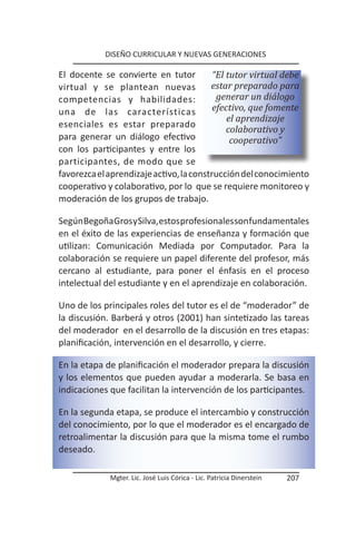 DISEÑO CURRICULAR Y NUEVAS GENERACIONES

El docente se convierte en tutor          “El tutor virtual debe
virtual y se plantean nuevas             estar preparado para
competencias y habilidades:                generar un diálogo
una de las características                efectivo, que fomente
                                              el aprendizaje
esenciales es estar preparado
                                              colaborativo y
para generar un diálogo efectivo               cooperativo”
con los participantes y entre los
participantes, de modo que se
favorezca el aprendizaje activo, la construcción del conocimiento
cooperativo y colaborativo, por lo que se requiere monitoreo y
moderación de los grupos de trabajo.

Según Begoña Gros y Silva, estos profesionales son fundamentales
en el éxito de las experiencias de enseñanza y formación que
utilizan: Comunicación Mediada por Computador. Para la
colaboración se requiere un papel diferente del profesor, más
cercano al estudiante, para poner el énfasis en el proceso
intelectual del estudiante y en el aprendizaje en colaboración.

Uno de los principales roles del tutor es el de “moderador” de
la discusión. Barberá y otros (2001) han sintetizado las tareas
del moderador en el desarrollo de la discusión en tres etapas:
planificación, intervención en el desarrollo, y cierre.

En la etapa de planificación el moderador prepara la discusión
y los elementos que pueden ayudar a moderarla. Se basa en
indicaciones que facilitan la intervención de los participantes.

En la segunda etapa, se produce el intercambio y construcción
del conocimiento, por lo que el moderador es el encargado de
retroalimentar la discusión para que la misma tome el rumbo
deseado.

             Mgter. Lic. José Luis Córica - Lic. Patricia Dinerstein   207
 