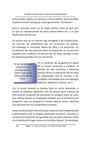 DISEÑO CURRICULAR Y NUEVAS GENERACIONES

conservador, rígido y sin opciones, de sus padres. A esto se debe
la denominación del grupo como generación “Sandwich”.

Muy a menudo viven en un triple dilema entre lo que son,
lo que su subconsciente les dicta cómo deben ser, y lo que
finalmente desean ser.

Es común que en su interior siga arraigado a las instituciones,
las normas, las costumbres que les inculcaron sus padres.
Sin embargo su conciente desea ser libre y sin prejuicios. En
el extremo de esta posición libre de prejuicios se encuentran
aquellos que justifican los excesos de sus hijos, porque a ellos
les hubiera gustado vivir de esa forma.

                             En el contexto de posguerra el papel
“El rol de la mujer
  adquiere más               de la mujer comienza a cambiar, el
  protagonismo,              tiempo de ella comienza a liberarse
 sobre todo en la            porque ahora la educación de los hijos
 educación de los            es compartida con la escuela y las
       hijos”                múltiples actividades que se le agregan
                             (idiomas, deportes, música, etc.).

Así, la mujer invierte su tiempo libre en mirar televisión, o
quizás en practicar deportes, salir de paseo; pero muchas de
ellas buscan la opción de encontrar un empleo fuera de casa.
Esta última opción es impulsada también por el fenómeno de
posguerra que las empujó al mundo laboral, antes, dominio
casi exclusivo de sus compañeros varones.

Estos cambios le permiten a la mujer volverse más independiente
y preocuparse por su propia realización personal, instruirse y
reclamar los derechos de igualdad con sus pares varones, tanto
en el ámbito del hogar como en el ámbito laboral. Sin embargo,

   20        Mgter. Lic. José Luis Córica - Lic. Patricia Dinerstein
 
