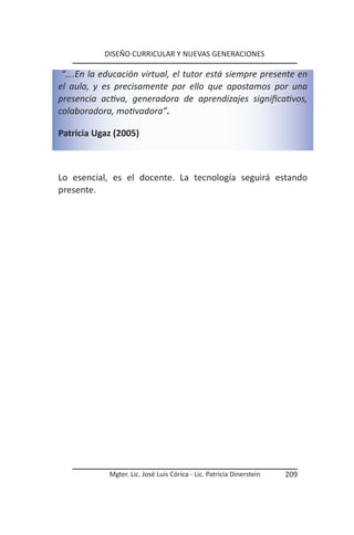 DISEÑO CURRICULAR Y NUEVAS GENERACIONES

 “….En la educación virtual, el tutor está siempre presente en
el aula, y es precisamente por ello que apostamos por una
presencia activa, generadora de aprendizajes significativos,
colaboradora, motivadora”.

Patricia Ugaz (2005)



Lo esencial, es el docente. La tecnología seguirá estando
presente.




            Mgter. Lic. José Luis Córica - Lic. Patricia Dinerstein   209
 