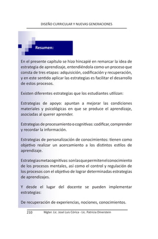 DISEÑO CURRICULAR Y NUEVAS GENERACIONES




         Resumen:


En el presente capítulo se hizo hincapié en remarcar la idea de
estrategia de aprendizaje, entendiéndola como un proceso que
consta de tres etapas: adquisición, codificación y recuperación,
y en este sentido aplicar las estrategias es facilitar el desarrollo
de estos procesos.

Existen diferentes estrategias que los estudiantes utilizan:

Estrategias de apoyo: apuntan a mejorar las condiciones
materiales y psicológicas en que se produce el aprendizaje,
asociadas al querer aprender.

Estrategias de procesamiento o cognitivas: codificar, comprender
y recordar la información.

Estrategias de personalización de conocimientos: tienen como
objetivo realizar un acercamiento a los distintos estilos de
aprendizaje.

Estrategias metacognitivas: son las que permiten el conocimiento
de los procesos mentales, así como el control y regulación de
los procesos con el objetivo de lograr determinadas estrategias
de aprendizajes.

Y desde el lugar del docente se pueden implementar
estrategias:

De recuperación de experiencias, nociones, conocimientos.

   210       Mgter. Lic. José Luis Córica - Lic. Patricia Dinerstein
 