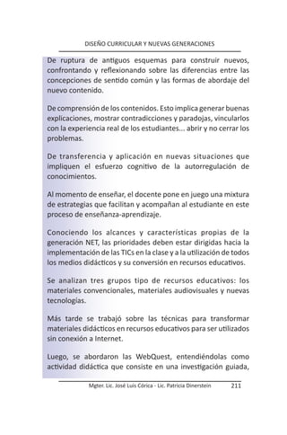 DISEÑO CURRICULAR Y NUEVAS GENERACIONES

De ruptura de antiguos esquemas para construir nuevos,
confrontando y reflexionando sobre las diferencias entre las
concepciones de sentido común y las formas de abordaje del
nuevo contenido.

De comprensión de los contenidos. Esto implica generar buenas
explicaciones, mostrar contradicciones y paradojas, vincularlos
con la experiencia real de los estudiantes... abrir y no cerrar los
problemas.

De transferencia y aplicación en nuevas situaciones que
impliquen el esfuerzo cognitivo de la autorregulación de
conocimientos.

Al momento de enseñar, el docente pone en juego una mixtura
de estrategias que facilitan y acompañan al estudiante en este
proceso de enseñanza-aprendizaje.

Conociendo los alcances y características propias de la
generación NET, las prioridades deben estar dirigidas hacia la
implementación de las TICs en la clase y a la utilización de todos
los medios didácticos y su conversión en recursos educativos.

Se analizan tres grupos tipo de recursos educativos: los
materiales convencionales, materiales audiovisuales y nuevas
tecnologías.

Más tarde se trabajó sobre las técnicas para transformar
materiales didácticos en recursos educativos para ser utilizados
sin conexión a Internet.

Luego, se abordaron las WebQuest, entendiéndolas como
actividad didáctica que consiste en una investigación guiada,

             Mgter. Lic. José Luis Córica - Lic. Patricia Dinerstein   211
 