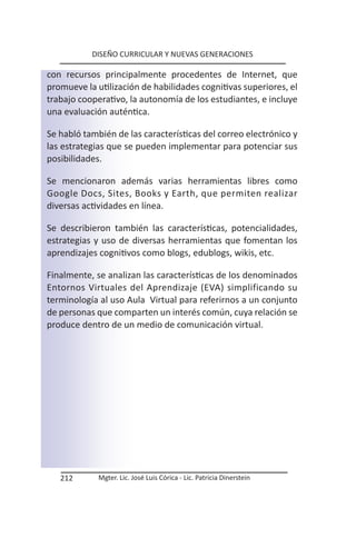 DISEÑO CURRICULAR Y NUEVAS GENERACIONES

con recursos principalmente procedentes de Internet, que
promueve la utilización de habilidades cognitivas superiores, el
trabajo cooperativo, la autonomía de los estudiantes, e incluye
una evaluación auténtica.

Se habló también de las características del correo electrónico y
las estrategias que se pueden implementar para potenciar sus
posibilidades.

Se mencionaron además varias herramientas libres como
Google Docs, Sites, Books y Earth, que permiten realizar
diversas actividades en línea.

Se describieron también las características, potencialidades,
estrategias y uso de diversas herramientas que fomentan los
aprendizajes cognitivos como blogs, edublogs, wikis, etc.

Finalmente, se analizan las características de los denominados
Entornos Virtuales del Aprendizaje (EVA) simplificando su
terminología al uso Aula Virtual para referirnos a un conjunto
de personas que comparten un interés común, cuya relación se
produce dentro de un medio de comunicación virtual.




   212       Mgter. Lic. José Luis Córica - Lic. Patricia Dinerstein
 