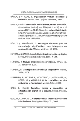 DISEÑO CURRICULAR Y NUEVAS GENERACIONES

DÁVILA, S y ROJAS, L. Organización Virtual, Identidad y
        Gerencia. Revista Telos. 2(1):93-106 URBE, 2000.

DAVILA, Sandra. Generación Net: Visiones para su Educación.
        Revista Orbis. [online]. mar. 2006, vol.1, no.3 [citado 12
        Agosto 2009], p.24-48. Disponível na World Wide Web:
        http://www.serbi.luz.edu.ve/scielo.php?script=sci_
        arttext&pid=S1856-15942006003000003&lng=pt&nr
        m=iso>. ISSN 1856-1594.

DÍAZ, F. y HERNÁNDEZ, G. Estrategias docentes para un
        aprendizaje significativo: una interpretación
        constructivista. México, McGraw-Hill, 1998.

ESTEBARANZ GARCÍA, Aracely. Didáctica e innovación curricular.
       Sevilla, Universidad de Sevilla, 1995. P. 144.

FERREIRO, R. Nuevos ambientes de aprendizaje. INPUT. No.
       21. Barcelona, 2000.

FERREIRO, R: Estrategias del aprendizaje cooperativo. México,
       Trillas, 2008.

FERRERIRO, R., MITJÁNS A., MONTESINO, L., RODRÍGUEZ, A.,
       ROMO, M. y WAISBURD, G. La creatividad, un bien
       cultural de la humanidad. México, Trillas, 2008.

GROS, B. (Coord). Pantallas, juegos y educación; La
      alfabetización digital en la escuela. Bilbao, Desclée,
      2004.

GUILOFF, A., FARCAS, D. Generación NET, choque cultural en la
        sala de clases. Santiago de Chile, CEU, 2008.

   216       Mgter. Lic. José Luis Córica - Lic. Patricia Dinerstein
 