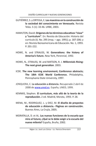 DISEÑO CURRICULAR Y NUEVAS GENERACIONES

GUTIÉRREZ, S. y ORTEGA, E. Los maestros en la construcción de
       la sociedad del conocimiento en Venezuela. Revista
       Telos. 5 (1): 33-46. URBE, 2003.

HAMILTON, David. Orígenes de los términos educativos “clase”
       y “currículum”. En: Revista de Educación: Historia del
       currículo (I). No. 295 (may. – ago. 1991); p. 187-206; y
       en: Revista Iberoamericana de Educación. No. 1, 1993.
       P. 201-222.

HOWE, N. and STRAUSS, W. Generations: the history of
      America’s future. New York, Perennial, 1992.

HOWE, N., STRAUSS, W. and MATSON, R. J. Millennials Rising:
       The next great generation. 2003.

ICDE. The new learning environment; Conference abstracts;
        The 18th ICDE World Conference. Philadelphia,
        Pennsylvania State University, 1997.

JONQUERA, C. La educación a distancia. Recuperado 2 abril de
      2008 de www.uned.es. España, UNED, 1999.

KEMMIS, Stephen. El currículum, más allá de la teoría de la
      reproducción. 2 ed. Madrid, Morata, 1993. P. 28.

MENA, M., RODRIGUEZ, L. y DIEZ, M. El diseño de proyectos
      de educación a distancia.- Páginas en construcción.
      Buenos Aires, La Crujía, 2005.

MORATALLA, D. et AL. Las nuevas funciones de la escuela que
      mira al futuro; ¿Qué se le debe exigir a la escuela del
      nuevo milenio? España, Bruño, 2002.

            Mgter. Lic. José Luis Córica - Lic. Patricia Dinerstein   217
 