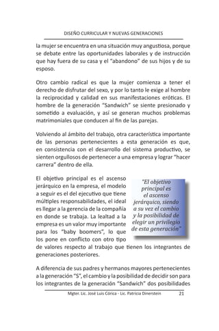 DISEÑO CURRICULAR Y NUEVAS GENERACIONES

la mujer se encuentra en una situación muy angustiosa, porque
se debate entre las oportunidades laborales y de instrucción
que hay fuera de su casa y el “abandono” de sus hijos y de su
esposo.

Otro cambio radical es que la mujer comienza a tener el
derecho de disfrutar del sexo, y por lo tanto le exige al hombre
la reciprocidad y calidad en sus manifestaciones eróticas. El
hombre de la generación “Sandwich” se siente presionado y
sometido a evaluación, y así se generan muchos problemas
matrimoniales que conducen al fin de las parejas.

Volviendo al ámbito del trabajo, otra característica importante
de las personas pertenecientes a esta generación es que,
en consistencia con el desarrollo del sistema productivo, se
sienten orgullosos de pertenecer a una empresa y lograr “hacer
carrera” dentro de ella.

El objetivo principal es el ascenso
                                          “El objetivo
jerárquico en la empresa, el modelo       principal es
a seguir es el del ejecutivo que tiene     el ascenso
múltiples responsabilidades, el ideal jerárquico, siendo
es llegar a la gerencia de la compañía a su vez el cambio
en donde se trabaja. La lealtad a la y la posibilidad de
empresa es un valor muy importante elegir un privilegio
para los “baby boomers”, lo que de esta generación”
los pone en conflicto con otro tipo
de valores respecto al trabajo que tienen los integrantes de
generaciones posteriores.

A diferencia de sus padres y hermanos mayores pertenecientes
a la generación “S”, el cambio y la posibilidad de decidir son para
los integrantes de la generación “Sandwich” dos posibilidades
             Mgter. Lic. José Luis Córica - Lic. Patricia Dinerstein   21
 