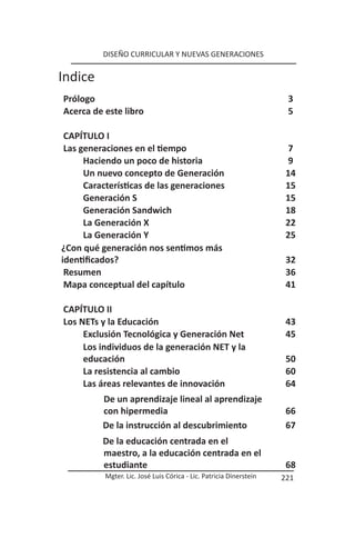 DISEÑO CURRICULAR Y NUEVAS GENERACIONES

Indice
Prólogo                                                               3
Acerca de este libro                                                  5

 CAPÍTULO I
 Las generaciones en el tiempo                                        7
      Haciendo un poco de historia                                    9
      Un nuevo concepto de Generación                                 14
      Características de las generaciones                             15
      Generación S                                                    15
      Generación Sandwich                                             18
      La Generación X                                                 22
      La Generación Y                                                 25
¿Con qué generación nos sentimos más
identificados?                                                        32
 Resumen                                                              36
 Mapa conceptual del capítulo                                         41

CAPÍTULO II
Los NETs y la Educación                                               43
     Exclusión Tecnológica y Generación Net                           45
     Los individuos de la generación NET y la
     educación                                                        50
     La resistencia al cambio                                         60
     Las áreas relevantes de innovación                               64
          De un aprendizaje lineal al aprendizaje
          con hipermedia                                              66
          De la instrucción al descubrimiento                         67
          De la educación centrada en el
          maestro, a la educación centrada en el
          estudiante                                                  68
           Mgter. Lic. José Luis Córica - Lic. Patricia Dinerstein   221
 