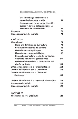 DISEÑO CURRICULAR Y NUEVAS GENERACIONES


          Del aprendizaje en la escuela al
          aprendizaje durante la vida                                 68
          Nuevos modos de aprender, diversión
          juegos vs tortura del aprendizaje. La
          economía del conocimiento                                   69
Resumen                                                               71
Mapa conceptual del capítulo                                          74

CAPÍTULO III
El currículum                                                         75
     Hacia una definición de Currículum                               78
     Construcción histórica del término                               88
     El currículum y sus principios                                   90
     El currículum y sus modalidades                                  92
     Desarrollo curricular y teoría del currículum
     orientado a las nuevas generaciones                              99
     De la teoría curricular a la construcción del
     diseño curricular                                                111
Criterios relacionados a la Fundamentación                            112
Criterios relacionados con la Coherencia                              113
Criterios relacionados con la Dimensión
    Contextual                                                        115

Criterios relacionados a la Dimensión institucional                   116
Resumen del Capítulo                                                  117
Mapa conceptual del capítulo                                          120


CAPÍTULO IV
El docente, las TICs y los NETs                                       121



   222      Mgter. Lic. José Luis Córica - Lic. Patricia Dinerstein
 