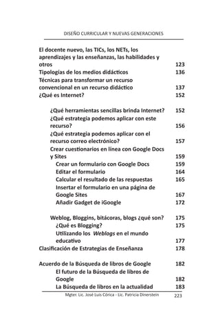 DISEÑO CURRICULAR Y NUEVAS GENERACIONES


El docente nuevo, las TICs, los NETs, los
aprendizajes y las enseñanzas, las habilidades y
otros                                                               123
Tipologías de los medios didácticos                                 136
Técnicas para transformar un recurso
convencional en un recurso didáctico                                137
¿Qué es Internet?                                                   152

    ¿Qué herramientas sencillas brinda Internet?                    152
    ¿Qué estrategia podemos aplicar con este
    recurso?                                                        156
    ¿Qué estrategia podemos aplicar con el
    recurso correo electrónico?                                     157
    Crear cuestionarios en línea con Google Docs
    y Sites                                                         159
      Crear un formulario con Google Docs                           159
      Editar el formulario                                          164
      Calcular el resultado de las respuestas                       165
      Insertar el formulario en una página de
      Google Sites                                                  167
      Añadir Gadget de iGoogle                                      172

     Weblog, Bloggins, bitácoras, blogs ¿qué son?                   175
        ¿Qué es Blogging?                                           175
        Utilizando los Weblogs en el mundo
        educativo                                                   177
Clasificación de Estrategias de Enseñanza                           178

Acuerdo de la Búsqueda de libros de Google                          182
      El futuro de la Búsqueda de libros de
      Google                                                        182
      La Búsqueda de libros en la actualidad                        183
          Mgter. Lic. José Luis Córica - Lic. Patricia Dinerstein   223
 