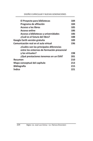 DISEÑO CURRICULAR Y NUEVAS GENERACIONES


       El Proyecto para bibliotecas                                   184
       Programa de afiliación                                         184
       Acceso a los libros                                            185
       Acceso online                                                  186
       Acceso a bibliotecas y universidades                           186
       ¿Cuál es el futuro del libro?                                  188
Google Earth versión gratuita                                         189
Comunicación real en el aula virtual                                  196
       ¿Cuáles son las principales diferencias
       entre los entornos de formación presencial
       y los virtuales?                                               198
       ¿Qué prestaciones tenemos en un EVA?                           201
Resumen                                                               210
Mapa conceptual del capítulo                                          213
Bibliografía                                                          215
Índice                                                                221




   224      Mgter. Lic. José Luis Córica - Lic. Patricia Dinerstein
 