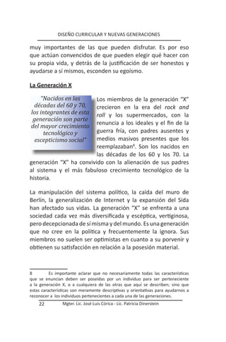 DISEÑO CURRICULAR Y NUEVAS GENERACIONES

muy importantes de las que pueden disfrutar. Es por eso
que actúan convencidos de que pueden elegir qué hacer con
su propia vida, y detrás de la justificación de ser honestos y
ayudarse a sí mismos, esconden su egoísmo.

La Generación X

    “Nacidos en las      Los miembros de la generación “X”
 décadas del 60 y 70,    crecieron en la era del rock and
los integrantes de esta  roll y los supermercados, con la
 generación son parte
                         renuncia a los ideales y el fin de la
del mayor crecimiento
     tecnológico y       guerra fría, con padres ausentes y
  escepticismo social”   medios masivos presentes que los
                         reemplazaban8. Son los nacidos en
                         las décadas de los 60 y los 70. La
generación “X” ha convivido con la alienación de sus padres
al sistema y el más fabuloso crecimiento tecnológico de la
historia.

La manipulación del sistema político, la caída del muro de
Berlín, la generalización de Internet y la expansión del Sida
han afectado sus vidas. La generación “X” se enfrenta a una
sociedad cada vez más diversificada y escéptica, vertiginosa,
pero decepcionada de sí misma y del mundo. Es una generación
que no cree en la política y frecuentemente la ignora. Sus
miembros no suelen ser optimistas en cuanto a su porvenir y
obtienen su satisfacción en relación a la posesión material.



8         Es importante aclarar que no necesariamente todas las características
que se enuncian deben ser poseídas por un individuo para ser perteneciente
a la generación X, o a cualquiera de las otras que aquí se describen; sino que
estas características son meramente descriptivas y orientativas para ayudarnos a
reconocer a los individuos pertenecientes a cada una de las generaciones.
    22          Mgter. Lic. José Luis Córica - Lic. Patricia Dinerstein
 