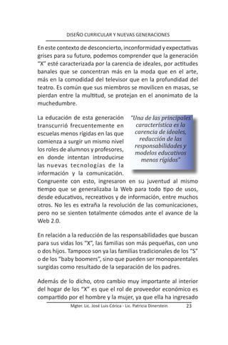 DISEÑO CURRICULAR Y NUEVAS GENERACIONES

En este contexto de desconcierto, inconformidad y expectativas
grises para su futuro, podemos comprender que la generación
“X” esté caracterizada por la carencia de ideales, por actitudes
banales que se concentran más en la moda que en el arte,
más en la comodidad del televisor que en la profundidad del
teatro. Es común que sus miembros se movilicen en masas, se
pierdan entre la multitud, se protejan en el anonimato de la
muchedumbre.

La educación de esta generación “Una de las principales
transcurrió frecuentemente en         característica es la
escuelas menos rígidas en las que     carencia de ideales,
comienza a surgir un mismo nivel        reducción de las
                                      responsabilidades y
los roles de alumnos y profesores,
                                      modelos educativos
en donde intentan introducirse           menos rígidos”
las nuevas tecnologías de la
información y la comunicación.
Congruente con esto, ingresaron en su juventud al mismo
tiempo que se generalizaba la Web para todo tipo de usos,
desde educativos, recreativos y de información, entre muchos
otros. No les es extraña la revolución de las comunicaciones,
pero no se sienten totalmente cómodos ante el avance de la
Web 2.0.

En relación a la reducción de las responsabilidades que buscan
para sus vidas los “X”, las familias son más pequeñas, con uno
o dos hijos. Tampoco son ya las familias tradicionales de los “S”
o de los “baby boomers”, sino que pueden ser monoparentales
surgidas como resultado de la separación de los padres.

Además de lo dicho, otro cambio muy importante al interior
del hogar de los “X” es que el rol de proveedor económico es
compartido por el hombre y la mujer, ya que ella ha ingresado
             Mgter. Lic. José Luis Córica - Lic. Patricia Dinerstein   23
 