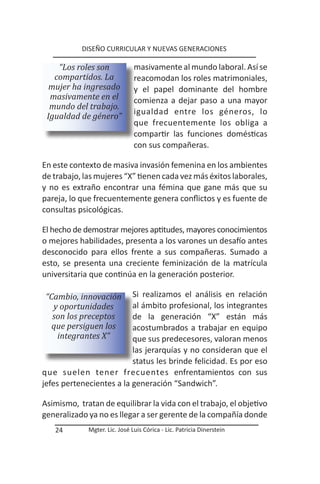 DISEÑO CURRICULAR Y NUEVAS GENERACIONES

    “Los roles son             masivamente al mundo laboral. Así se
   compartidos. La             reacomodan los roles matrimoniales,
  mujer ha ingresado           y el papel dominante del hombre
  masivamente en el            comienza a dejar paso a una mayor
  mundo del trabajo.
                               igualdad entre los géneros, lo
 Igualdad de género”
                               que frecuentemente los obliga a
                               compartir las funciones domésticas
                               con sus compañeras.

En este contexto de masiva invasión femenina en los ambientes
de trabajo, las mujeres “X” tienen cada vez más éxitos laborales,
y no es extraño encontrar una fémina que gane más que su
pareja, lo que frecuentemente genera conflictos y es fuente de
consultas psicológicas.

El hecho de demostrar mejores aptitudes, mayores conocimientos
o mejores habilidades, presenta a los varones un desafío antes
desconocido para ellos frente a sus compañeras. Sumado a
esto, se presenta una creciente feminización de la matrícula
universitaria que continúa en la generación posterior.

 “Cambio, innovación      Si realizamos el análisis en relación
   y oportunidades        al ámbito profesional, los integrantes
   son los preceptos      de la generación “X” están más
   que persiguen los      acostumbrados a trabajar en equipo
    integrantes X”        que sus predecesores, valoran menos
                          las jerarquías y no consideran que el
                          status les brinde felicidad. Es por eso
que suelen tener frecuentes enfrentamientos con sus
jefes pertenecientes a la generación “Sandwich”.

Asimismo, tratan de equilibrar la vida con el trabajo, el objetivo
generalizado ya no es llegar a ser gerente de la compañía donde
   24        Mgter. Lic. José Luis Córica - Lic. Patricia Dinerstein
 