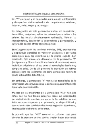 DISEÑO CURRICULAR Y NUEVAS GENERACIONES

Los “Y” crecieron y se desarrollan en la era de la informática
y siempre han vivido rodeados de computadoras, celulares,
Internet, video juegos y tecnología.

Los integrantes de esta generación suelen ser impacientes,
insensibles, escépticos, odian los estereotipos e imitar a los
adultos les resulta absolutamente rechazable. Valoran su
independencia, desarrollar su personalidad y participación, y
la variedad que les ofrece el mundo actual.

En esta generación los teléfonos móviles, SMS, ordenadores
y dispositivos portátiles se volvieron accesibles y por tanto
disponibles para los miembros de la misma cuando iban
creciendo. Esto marca una diferencia con la generación “Z”
(la siguiente y última identificada hasta el momento), cuyos
individuos adquirieron el uso de estas tecnologías desde muy
temprana edad. De de allí proviene la expresión de nativos
digitales para los integrantes de dicha generación nominada
con la última letra del alfabeto.

Sin embargo, la generación “Y” maneja las tecnologías de la
información y la comunicación a la perfección y, aparentemente
les resulta imprescindible.

Muchos de los integrantes de la generación “NET” han sido
niños que no han tenido cubiertas todas sus necesidades
de sostenimiento afectivo por parte de los adultos, ya que
éstos estaban ocupados y su presencia, su disponibilidad y
contactos estaban condicionados a otras exigencias: económicas,
intelectuales y laborales, entre otras.

Es por ello que los “NET” recurren a cualquier cosa para
obtener la atención de sus padres. Suelen haber sido niños
   26       Mgter. Lic. José Luis Córica - Lic. Patricia Dinerstein
 