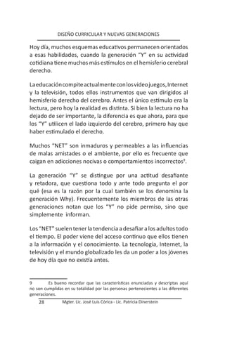 DISEÑO CURRICULAR Y NUEVAS GENERACIONES

Hoy día, muchos esquemas educativos permanecen orientados
a esas habilidades, cuando la generación “Y” en su actividad
cotidiana tiene muchos más estímulos en el hemisferio cerebral
derecho.

La educación compite actualmente con los video juegos, Internet
y la televisión, todos ellos instrumentos que van dirigidos al
hemisferio derecho del cerebro. Antes el único estímulo era la
lectura, pero hoy la realidad es distinta. Si bien la lectura no ha
dejado de ser importante, la diferencia es que ahora, para que
los “Y” utilicen el lado izquierdo del cerebro, primero hay que
haber estimulado el derecho.

Muchos “NET” son inmaduros y permeables a las influencias
de malas amistades o el ambiente, por ello es frecuente que
caigan en adicciones nocivas o comportamientos incorrectos9.

La generación “Y” se distingue por una actitud desafiante
y retadora, que cuestiona todo y ante todo pregunta el por
qué (esa es la razón por la cual también se los denomina la
generación Why). Frecuentemente los miembros de las otras
generaciones notan que los “Y” no pide permiso, sino que
simplemente informan.

Los “NET” suelen tener la tendencia a desafiar a los adultos todo
el tiempo. El poder viene del acceso continuo que ellos tienen
a la información y el conocimiento. La tecnología, Internet, la
televisión y el mundo globalizado les da un poder a los jóvenes
de hoy día que no existía antes.


9        Es bueno recordar que las características enunciadas y descriptas aquí
no son cumplidas en su totalidad por las personas pertenecientes a las diferentes
generaciones.
    28          Mgter. Lic. José Luis Córica - Lic. Patricia Dinerstein
 