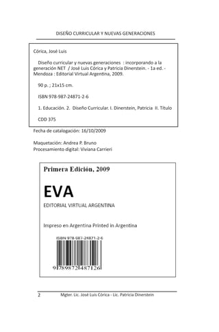 DISEÑO CURRICULAR Y NUEVAS GENERACIONES


Córica, José Luis

  Diseño curricular y nuevas generaciones : incorporando a la
generación NET / José Luis Córica y Patricia Dinerstein. - 1a ed. -
Mendoza : Editorial Virtual Argentina, 2009.

  90 p. ; 21x15 cm.

  ISBN 978-987-24871-2-6

  1. Educación. 2. Diseño Curricular. I. Dinerstein, Patricia II. Título

  CDD 375

Fecha de catalogación: 16/10/2009

Maquetación: Andrea P. Bruno
Procesamiento digital: Viviana Carrieri




  2          Mgter. Lic. José Luis Córica - Lic. Patricia Dinerstein
 