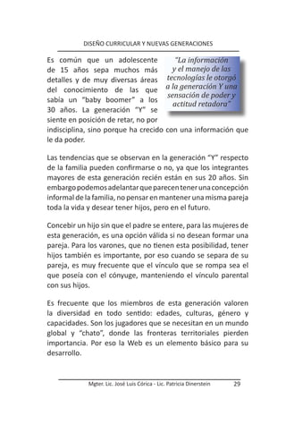 DISEÑO CURRICULAR Y NUEVAS GENERACIONES

Es común que un adolescente                       “La información
de 15 años sepa muchos más                       y el manejo de las
detalles y de muy diversas áreas               tecnologías le otorgó
del conocimiento de las que                    a la generación Y una
                                               sensación de poder y
sabía un “baby boomer” a los
                                                 actitud retadora”
30 años. La generación “Y” se
siente en posición de retar, no por
indisciplina, sino porque ha crecido           con una información que
le da poder.

Las tendencias que se observan en la generación “Y” respecto
de la familia pueden confirmarse o no, ya que los integrantes
mayores de esta generación recién están en sus 20 años. Sin
embargo podemos adelantar que parecen tener una concepción
informal de la familia, no pensar en mantener una misma pareja
toda la vida y desear tener hijos, pero en el futuro.

Concebir un hijo sin que el padre se entere, para las mujeres de
esta generación, es una opción válida si no desean formar una
pareja. Para los varones, que no tienen esta posibilidad, tener
hijos también es importante, por eso cuando se separa de su
pareja, es muy frecuente que el vínculo que se rompa sea el
que poseía con el cónyuge, manteniendo el vínculo parental
con sus hijos.

Es frecuente que los miembros de esta generación valoren
la diversidad en todo sentido: edades, culturas, género y
capacidades. Son los jugadores que se necesitan en un mundo
global y “chato”, donde las fronteras territoriales pierden
importancia. Por eso la Web es un elemento básico para su
desarrollo.


             Mgter. Lic. José Luis Córica - Lic. Patricia Dinerstein   29
 
