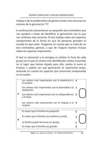DISEÑO CURRICULAR Y NUEVAS GENERACIONES

trabajo o de la problemática de género siente más cercanas las
visiones de la generación “X”.

A continuación presentamos un pequeño test orientativo que
nos ayudará a tratar de identificar la generación con la que
nos sentimos más cercanos. El test trabaja sobre seis aspectos
componentes de la forma en que las personas perciben el
mundo en que viven. Tengamos en cuenta que se trata de un
test orientativo, general, y que de ninguna manera incluye
todos los aspectos importantes .

El test es elemental y la consigna es señalar la frase de cada
grupo con la que te sientas más identificado; coloca el puntaje
en el lugar que hemos dejado para ello, realiza la suma al
finalizar y podrás ver qué generación te representa mejor,
teniendo en cuenta los aspectos que estuvimos comparando
en el cuadro.

     Los valores más importantes son la obediencia y 4
     el respeto.
     Los valores más importantes son la diversidad y la 1
     aceptación.
 A   Los valores más importantes son la independencia 2
     y el éxito.

     Los valores más importantes son el trabajo y el 3
     respeto.

     Es mejor que la familia sea pequeña.                              2
     Es mejor que la familia sea mediana y unida.                      3
 B
     La familia puede formarse sin pareja.                             1
     Es mejor que la familia sea grande.                               4

             Mgter. Lic. José Luis Córica - Lic. Patricia Dinerstein       33
 