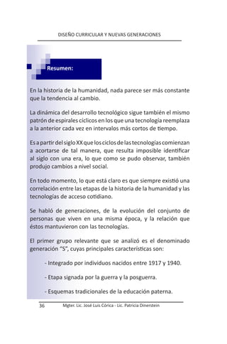 DISEÑO CURRICULAR Y NUEVAS GENERACIONES




        Resumen:


En la historia de la humanidad, nada parece ser más constante
que la tendencia al cambio.

La dinámica del desarrollo tecnológico sigue también el mismo
patrón de espirales cíclicos en los que una tecnología reemplaza
a la anterior cada vez en intervalos más cortos de tiempo.

Es a partir del siglo XX que los ciclos de las tecnologías comienzan
a acortarse de tal manera, que resulta imposible identificar
al siglo con una era, lo que como se pudo observar, también
produjo cambios a nivel social.

En todo momento, lo que está claro es que siempre existió una
correlación entre las etapas de la historia de la humanidad y las
tecnologías de acceso cotidiano.

Se habló de generaciones, de la evolución del conjunto de
personas que viven en una misma época, y la relación que
éstos mantuvieron con las tecnologías.

El primer grupo relevante que se analizó es el denominado
generación “S”, cuyas principales características son:

        - Integrado por individuos nacidos entre 1917 y 1940.

        - Etapa signada por la guerra y la posguerra.

        - Esquemas tradicionales de la educación paterna.

   36          Mgter. Lic. José Luis Córica - Lic. Patricia Dinerstein
 