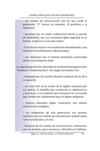 DISEÑO CURRICULAR Y NUEVAS GENERACIONES

     - Los medios de comunicación con los que contó la
     generación “S” fueron los postales, el periódico y la
     radiofonía.

     - Sociedad con un orden institucional fuerte y carente
     de flexibilidad, con una autoridad rígida originada en la
     familia, la iglesia y la escuela estatal.

     - El rol de las mujeres era usualmente desvalorizado, y los
     hombres frecuentemente sobrevaluados.

     - Las relaciones con el sistema productivo comenzaba
     desde muy temprana edad.

La segunda generación descripta es la denominada generación
“Sandwich o baby boomers”. Sus rasgos principales son:

     - Integrada por los nacidos durante la década de los 40 y
     la siguiente.

     - Les tocó vivir en el medio de la rigidez impuesta por
     sus padres, la rebeldía que caracterizó su adolescencia
     y juventud, y una madurez que transcurre en un mundo
     que cambia tan rápidamente que no logran adaptarse.

     - Sistema educativo rígido, tradicional, con valores
     socialmente arraigados.

     - Los integrantes de esta generación son quienes
     crecieron con los medios de comunicación audiovisuales
     como la televisión y el cine.

     - Respecto de los medios de comunicación, continuaron
     con los postales, pero comienza a difundirse el teléfono,
            Mgter. Lic. José Luis Córica - Lic. Patricia Dinerstein   37
 