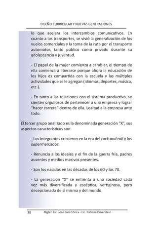 DISEÑO CURRICULAR Y NUEVAS GENERACIONES

        lo que acelera los intercambios comunicativos. En
        cuanto a los transportes, se vivió la generalización de los
        vuelos comerciales y la toma de la ruta por el transporte
        automotor, tanto público como privado durante su
        adolescencia y juventud.

        - El papel de la mujer comienza a cambiar, el tiempo de
        ella comienza a liberarse porque ahora la educación de
        los hijos es compartida con la escuela y las múltiples
        actividades que se le agregan (idiomas, deportes, música,
        etc.).

        - En tanto a las relaciones con el sistema productivo, se
        sienten orgullosos de pertenecer a una empresa y lograr
        “hacer carrera” dentro de ella. Lealtad a la empresa ante
        todo.

El tercer grupo analizado es la denominada generación “X”, sus
aspectos característicos son:

        - Los integrantes crecieron en la era del rock and roll y los
        supermercados.

        - Renuncia a los ideales y el fin de la guerra fría, padres
        ausentes y medios masivos presentes.

        - Son los nacidos en las décadas de los 60 y los 70.

        - La generación “X” se enfrenta a una sociedad cada
        vez más diversificada y escéptica, vertiginosa, pero
        decepcionada de sí misma y del mundo.



   38          Mgter. Lic. José Luis Córica - Lic. Patricia Dinerstein
 