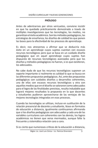DISEÑO CURRICULAR Y NUEVAS GENERACIONES

                                PRÓLOGO

Antes de adentrarnos por otros vericuetos, conviene insistir
en que ha quedado prácticamente demostrado a través de
múltiples investigaciones que las tecnologías, los medios, no
garantizan el éxito académico. Son los métodos pedagógicos, las
estrategias de enseñanza, los diseños de calidad los que ponen
las bases para la efectividad de los procesos de aprendizaje.

Es decir, nos atrevemos a afirmar que se deduciría más
éxito en un aprendizaje cuyos sujetos cuentan con escasos
recursos tecnológicos pero que se basa en un cuidado diseño
pedagógico que en aquel aprendizaje cuyos sujetos han
dispuesto de recursos tecnológicos avanzados pero que los
diseños y métodos pedagógicos no fueron, si es que existieron,
los adecuados.

No cabe duda de que los recursos tecnológicos suponen un
soporte importante si realmente es calidad lo que se busca en
las diferentes propuestas pedagógicas. Así, ante dos propuestas
pedagógicas con cuidados diseños y desarrollos coherentes,
una de ellas con escasos recursos tecnológicos y otra con
aquellos medios que en el diseño se valoraron como adecuados
para el logro de las finalidades previstas, resulta indudable que
logrará mejores resultados la propuesta en la que docentes
y estudiantes pudieron aprovecharse de las ventajas de las
mejores tecnologías integradas en esos procesos.

Cuando las tecnologías se utilizan, incluso en sustitución de la
relación presencial de docente y estudiante, léase en formatos
de educación a distancia, igualmente continuamos afirmando
que si los diseños pedagógicos son adecuados y cada una de las
variables curriculares son coherentes con las demás, los logros
académicos no tienen que verse mermados, aunque falte la
frecuente y sistemática relación cara a cara.

Sí es cierto que numerosos críticos de la educación a distancia,
             Mgter. Lic. José Luis Córica - Lic. Patricia Dinerstein   3
 