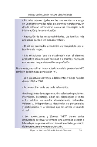 DISEÑO CURRICULAR Y NUEVAS GENERACIONES

      - Escuelas menos rígidas en las que comienza a surgir
      en un mismo nivel los roles de alumnos y profesores, en
      donde intentan introducirse las nuevas tecnologías de la
      información y la comunicación.

      - Reducción de las responsabilidades. Las familias más
      pequeñas pueden ser monoparentales.

      - El rol de proveedor económico es compartido por el
      hombre y la mujer.

      - Las relaciones que se establecen con el sistema
      productivo son ahora de fidelidad a sí mismos, no ya a la
      empresa en la que desarrollan su profesión.

Finalmente, se analizan las características de la generación NET,
también denominada generación “Y”.

      - Son los actuales jóvenes, adolescentes y niños nacidos
      desde 1980 a 2000.

      - Se desarrollan en la era de la informática.

      - Los integrantes de esta generación suelen ser impacientes,
      insensibles, escépticos, odian los estereotipos e imitar
      a los adultos les resulta absolutamente rechazable.
      Valoran su independencia, desarrollar su personalidad
      y participación, y la variedad que les ofrece el mundo
      actual.

      - Los adolescentes y jóvenes “NET” tienen serias
      dificultades de llevar a término una actividad escolar o
      laboral que no genere satisfacciones inmediatas, producto
      del sobreestímulo y sobreprotección.
             Mgter. Lic. José Luis Córica - Lic. Patricia Dinerstein   39
 