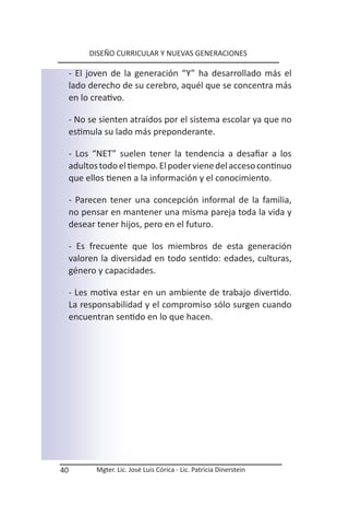 DISEÑO CURRICULAR Y NUEVAS GENERACIONES

     - El joven de la generación “Y” ha desarrollado más el
     lado derecho de su cerebro, aquél que se concentra más
     en lo creativo.

     - No se sienten atraídos por el sistema escolar ya que no
     estimula su lado más preponderante.

     - Los “NET” suelen tener la tendencia a desafiar a los
     adultos todo el tiempo. El poder viene del acceso continuo
     que ellos tienen a la información y el conocimiento.

     - Parecen tener una concepción informal de la familia,
     no pensar en mantener una misma pareja toda la vida y
     desear tener hijos, pero en el futuro.

     - Es frecuente que los miembros de esta generación
     valoren la diversidad en todo sentido: edades, culturas,
     género y capacidades.

     - Les motiva estar en un ambiente de trabajo divertido.
     La responsabilidad y el compromiso sólo surgen cuando
     encuentran sentido en lo que hacen.




40          Mgter. Lic. José Luis Córica - Lic. Patricia Dinerstein
 