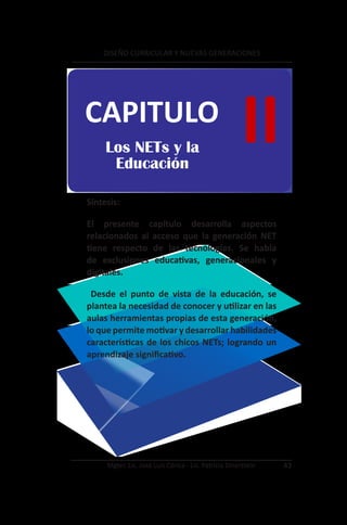 DISEÑO CURRICULAR Y NUEVAS GENERACIONES




CAPITULO
     Los NETs y la
      Educación
                                                      II
Síntesis:

El presente capítulo desarrolla aspectos
relacionados al acceso que la generación NET
tiene respecto de las tecnologías. Se habla
de exclusiones educativas, generacionales y
digitales.

 Desde el punto de vista de la educación, se
plantea la necesidad de conocer y utilizar en las
aulas herramientas propias de esta generación,
lo que permite motivar y desarrollar habilidades
características de los chicos NETs; logrando un
aprendizaje significativo.




     Mgter. Lic. José Luis Córica - Lic. Patricia Dinerstein   43
 