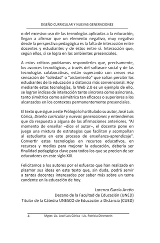 DISEÑO CURRICULAR Y NUEVAS GENERACIONES

o del excesivo uso de las tecnologías aplicadas a la educación,
llegan a afirmar que un elemento negativo, muy negativo
desde la perspectiva pedagógica es la falta de interacción entre
docentes y estudiantes y de éstos entre sí. Interacción que,
según ellos, sí se logra en los ambientes presenciales.

A estos críticos podríamos responderles que, precisamente,
los avances tecnológicos, a través del software social y de las
tecnologías colaborativas, están superando con creces esa
sensación de “soledad” o “aislamiento” que solían percibir los
estudiantes de la educación a distancia más convencional. Hoy
mediante estas tecnologías, la Web 2.0 es un ejemplo de ello,
se logran índices de interacción tanto síncrona como asíncrona,
tanto simétrica como asimétrica tan eficaces o superiores a los
alcanzados en los contextos permanentemente presenciales.

El texto que sigue a este Prólogo lo ha titulado su autor, José Luis
Córica, Diseño curricular y nuevas generaciones y entendemos
que da respuesta a alguna de las afirmaciones anteriores. “Al
momento de enseñar –dice el autor–, el docente pone en
juego una mixtura de estrategias que facilitan y acompañan
al estudiante en este proceso de enseñanza-aprendizaje”.
Convertir estas tecnologías en recursos educativos, en
recursos y medios para mejorar la educación, debería ser
finalidad pedagógica clave para todos los que se precien de ser
educadores en este siglo XXI.

Felicitamos a los autores por el esfuerzo que han realizado en
plasmar sus ideas en este texto que, sin duda, podrá servir
a tantos docentes interesados por saber más sobre un tema
candente en la educación de hoy.

                                        Lorenzo García Aretio
                   Decano de la Facultad de Educación (UNED)
Titular de la Cátedra UNESCO de Educación a Distancia (CUED)


   4         Mgter. Lic. José Luis Córica - Lic. Patricia Dinerstein
 