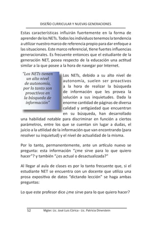 DISEÑO CURRICULAR Y NUEVAS GENERACIONES

Estas características influirán fuertemente en la forma de
aprender de los NETs. Todos los individuos tenemos la tendencia
a utilizar nuestro marco de referencia propio para dar enfoque a
las situaciones. Este marco referencial, tiene fuertes influencias
generacionales. Es frecuente entonces que el estudiante de la
generación NET, posea respecto de la educación una actitud
similar a la que posee a la hora de navegar por Internet.
 “Los NETs tienen           Los NETs, debido a su alto nivel de
    un alto nivel
                            autonomía, suelen ser proactivos
   de autonomía,
  por lo tanto son          a la hora de realizar la búsqueda
   proactivos en            de información que les provea la
  la búsqueda de            solución a sus inquietudes. Dada la
   información”             enorme cantidad de páginas de diversa
                            calidad y antigüedad que encuentran
                            en su búsqueda, han desarrollado
una habilidad notable para discriminar en función a ciertos
parámetros, entre los que se cuentan sin lugar a dudas, el
juicio a la utilidad de la información que van encontrando (para
resolver su inquietud) y el nivel de actualidad de la misma.

Por lo tanto, permanentemente, ante un artículo nuevo se
pregunta: esta información “¿me sirve para lo que quiero
hacer”? y también “¿es actual o desactualizada?”

Al llegar al aula de clases es por lo tanto frecuente que, si el
estudiante NET se encuentra con un docente que utiliza una
prosa expositiva de datos “dictando lección” se haga ambas
preguntas:

Lo que este profesor dice ¿me sirve para lo que quiero hacer?



   52        Mgter. Lic. José Luis Córica - Lic. Patricia Dinerstein
 