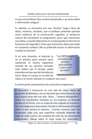 DISEÑO CURRICULAR Y NUEVAS GENERACIONES

Lo que este profesor dice ¿estará actualizado, o ya serán datos
e información antigua?

Si, además, se encuentra con una “lección” larga y llena de
datos, números, nombres, que el profesor pretende aprenda
como evidencia de la construcción cognitiva, la tendencia
natural del estudiante es preguntarse ¿para qué memorizar
esos datos, si puedo obtenerlos en una búsqueda en Internet en
fracciones de segundos? ¿Para qué memorizar datos que están
en constante cambio? ¿No es preferible buscar la información
cuando la necesito?

Si en esta situación, el docente (y “Los NETs exigen
no es práctica poco común) viene         actualización,
repitiendo la misma exposición              utilidad,
                                         aplicabilidad
tomada de sus apuntes tornados
                                          y placer por
color ámbar por el tiempo, podrá           aprender”
entenderse el por qué de la tendencia
hacia “dejar el cuerpo en el salón de
clases y la mente volando en cualquier otra cosa”.

A continuación presentamos dos escenarios imaginarios.

El escenario 1 transcurre en una sala de clases típica de
geografía de Mendoza, con un docente que viene dictando una
muy buena clase año tras año. Tema... “sistema hidrográfico”.
Todos los estudiantes sentados en sus pupitres, el docente
parado en el frente, con un mapa de tela colgado en la pizarra.
Con una larga prosa descriptiva, brinda la información principal
sobre la que versará el examen... Cuántas cuencas, qué ríos
componen cada una, qué superficie cultivada depende del
riego de cada cuenca, los caudales de cada río, las variaciones
estacionales. Dibuja sobre el viejo mapa los recorridos...
             Mgter. Lic. José Luis Córica - Lic. Patricia Dinerstein   53
 