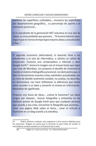 DISEÑO CURRICULAR Y NUEVAS GENERACIONES

sombrea las superficies cultivables... enumera las superficies
por departamento geográfico... su porcentaje de aporte a la
economía provincial...

Si un estudiante de la generación NET estuviera en esa sala de
clases, es muy probable que pensara... “Si tuviera Internet aquí,
seguro que en menos tiempo logro mejores datos y actualizados
a hoy...”



El segundo escenario (alternativo): el docente lleva a los
estudiantes a la sala de informática, o solicita un cañón de
proyección. Conecta una computadora a Internet y abre
Google Earth23. Acerca la imagen con el mouse hasta que logra
una vista de Mendoza. Les propone el desafío de mostrarle al
mundo el sistema hidrográfico provincial. Les demuestra que, si
bien la herramienta muestra vistas satelitales actualizadas con
un nivel de detalle realmente notable, no analiza, no describe,
no dimensiona. Les hace reflexionar la diferencia que existe
entre acceder a un dato y convertir el mismo en información,
dotándolo de significado.

Propone una lluvia de ideas... ¿cómo lo hacemos? Las ideas
surgen por doquier... buscar fotografías y enlazarlas en los
distintos puntos de Google Earth para que cualquier persona
que acceda a esa vista, encuentre la fotografía que pusimos...
crear una página Web sobre el tema... crear el artículo e
insertarlo en un blog acorde a la temática.


23       Podría utilizarse cualquier otra asignatura y otro recurso didáctico para
los escenarios. Téngase en cuenta que la narración es para tratar de resaltar la
necesidad de cambios también en la fisonomía de la clase.
    54          Mgter. Lic. José Luis Córica - Lic. Patricia Dinerstein
 