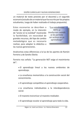 DISEÑO CURRICULAR Y NUEVAS GENERACIONES

un material de texto provisto por el docente) y el segundo
escenario (estudio de un material que fue escrito por los propios
estudiantes, luego de haber realizado el trabajo propuesto).

Estos escenarios se describen a “Los estudiantes
modo de ejemplo, en la intención             NETs se
de “anclar en la realidad” mostrando  involucran cuando
la factibilidad, sin necesidad de        se les permite
                                       ser activos en su
grandes recursos, del tipo de cambio
                                         aprendizaje”
metodológico que es necesario
realizar, para adaptar la didáctica a
las nuevas generaciones.

Analicemos estas diferencias a la luz de los aportes de Ramón
Ferreiro y de Sandra Dávila:

Ferreiro nos señala: “La generación NET exige el movimiento
de”:

      •	 El
          aprendizaje lineal a los nuevos ambientes de
      aprendizaje.

      •	 La
          enseñanza memorística a la construcción social del
      conocimiento.

      •	 El aprendizaje competitivo al aprendizaje cooperativo.

      •	 La enseñanza individualista a la interdependencia
      social.

      •	 El maestro transmisor al maestro mediador.

      •	 El aprendizaje escolar al aprendizaje para toda la vida.


              Mgter. Lic. José Luis Córica - Lic. Patricia Dinerstein   57
 