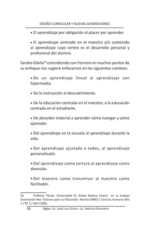 DISEÑO CURRICULAR Y NUEVAS GENERACIONES

         •	 El aprendizaje por obligación al placer por aprender.

         •	 El
             aprendizaje centrado en el maestro y/o contenido
         al aprendizaje cuyo centro es el desarrollo personal y
         profesional del alumno.

Sandra Dávila26 coincidiendo con Ferreiro en muchos puntos de
su enfoque nos sugiere enfocarnos en los siguientes cambios:

         •	 De un aprendizaje lineal al aprendizaje con
         hipermedia.

         •	 De la instrucción al descubrimiento.

         •	 De la educación centrada en el maestro, a la educación
         centrada en el estudiante.

         •	 De absorber material a aprender cómo navegar y cómo
         aprender.

         •	 Del   aprendizaje en la escuela al aprendizaje durante la
         vida.

         •	 Del
              aprendizaje ajustado a todos, al aprendizaje
         personalizado.

         • Del aprendizaje como tortura al aprendizaje como
         diversión.

         • Del maestro como transmisor al maestro como
         facilitador.

26         Profesor Titular, Universidad Dr. Rafael Belloso Chacín en su trabajo
Generación Net: Visiones para su Educación. Revista ORBIS / Ciencias Humana Año
1 / Nº 3 / Abril 2006.
    58             Mgter. Lic. José Luis Córica - Lic. Patricia Dinerstein
 