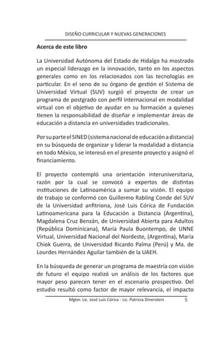 DISEÑO CURRICULAR Y NUEVAS GENERACIONES

Acerca de este libro

La Universidad Autónoma del Estado de Hidalgo ha mostrado
un especial liderazgo en la innovación, tanto en los aspectos
generales como en los relacionados con las tecnologías en
particular. En el seno de su órgano de gestión el Sistema de
Universidad Virtual (SUV) surgió el proyecto de crear un
programa de postgrado con perfil internacional en modalidad
virtual con el objetivo de ayudar en su formación a quienes
tienen la responsabilidad de diseñar e implementar áreas de
educación a distancia en universidades tradicionales.

Por su parte el SINED (sistema nacional de educación a distancia)
en su búsqueda de organizar y liderar la modalidad a distancia
en todo México, se interesó en el presente proyecto y asignó el
financiamiento.

El proyecto contempló una orientación interuniversitaria,
razón por la cual se convocó a expertos de distintas
instituciones de Latinoamérica a sumar su visión. El equipo
de trabajo se conformó con Guillermo Rabling Conde del SUV
de la Universidad anfitriona, José Luis Córica de Fundación
Latinoamericana para la Educación a Distancia (Argentina),
Magdalena Cruz Benzán, de Universidad Abierta para Adultos
(República Dominicana), María Paula Buontempo, de UNNE
Virtual, Universidad Nacional del Nordeste, (Argentina), María
Chiok Guerra, de Universidad Ricardo Palma (Perú) y Ma. de
Lourdes Hernández Aguilar también de la UAEH.

En la búsqueda de generar un programa de maestría con visión
de futuro el equipo realizó un análisis de los factores que
mayor peso parecen tener en el escenario prospectivo. Del
estudio resultó como factor de mayor relevancia, el impacto
             Mgter. Lic. José Luis Córica - Lic. Patricia Dinerstein   5
 