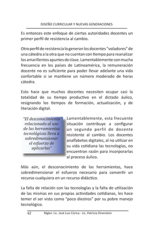 DISEÑO CURRICULAR Y NUEVAS GENERACIONES

Es entonces este enfoque de ciertas autoridades docentes un
primer perfil de resistencia al cambio.

Otro perfil de resistencia lo generan los docentes “voladores” de
una cátedra a la otra que no cuentan con tiempo para reanalizar
los amarillentos apuntes de clase. Lamentablemente con mucha
frecuencia en los países de Latinoamérica, la remuneración
docente no es suficiente para poder llevar adelante una vida
confortable si se mantiene un número moderado de horas
cátedra.

Esto hace que muchos docentes necesiten ocupar casi la
totalidad de su tiempo productivo en el dictado áulico,
resignando los tiempos de formación, actualización, y de
literación digital.

 “El desconocimiento           Lamentablemente, esta frecuente
  relacionado al uso           situación contribuye a configurar
 de las herramientas           un segundo perfil de docente
 tecnológicas lleva a          resistente al cambio. Los docentes
  sobredimensionar             analfabetos digitales, al no utilizar en
     el esfuerzo de
      aplicarlas”              su vida cotidiana las tecnologías, no
                               encuentran razón para incorporarlas
                               al proceso áulico.

Más aún, el desconocimiento de las herramientas, hace
sobredimensionar el esfuerzo necesario para convertir un
recurso cualquiera en un recurso didáctico.

La falta de relación con las tecnologías y la falta de utilización
de las mismas en sus propias actividades cotidianas, les hace
temer el ser visto como “poco diestros” por su pobre manejo
tecnológico.
   62        Mgter. Lic. José Luis Córica - Lic. Patricia Dinerstein
 