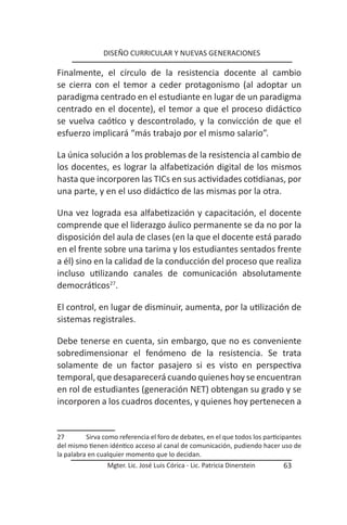 DISEÑO CURRICULAR Y NUEVAS GENERACIONES

Finalmente, el círculo de la resistencia docente al cambio
se cierra con el temor a ceder protagonismo (al adoptar un
paradigma centrado en el estudiante en lugar de un paradigma
centrado en el docente), el temor a que el proceso didáctico
se vuelva caótico y descontrolado, y la convicción de que el
esfuerzo implicará “más trabajo por el mismo salario”.

La única solución a los problemas de la resistencia al cambio de
los docentes, es lograr la alfabetización digital de los mismos
hasta que incorporen las TICs en sus actividades cotidianas, por
una parte, y en el uso didáctico de las mismas por la otra.

Una vez lograda esa alfabetización y capacitación, el docente
comprende que el liderazgo áulico permanente se da no por la
disposición del aula de clases (en la que el docente está parado
en el frente sobre una tarima y los estudiantes sentados frente
a él) sino en la calidad de la conducción del proceso que realiza
incluso utilizando canales de comunicación absolutamente
democráticos27.

El control, en lugar de disminuir, aumenta, por la utilización de
sistemas registrales.

Debe tenerse en cuenta, sin embargo, que no es conveniente
sobredimensionar el fenómeno de la resistencia. Se trata
solamente de un factor pasajero si es visto en perspectiva
temporal, que desaparecerá cuando quienes hoy se encuentran
en rol de estudiantes (generación NET) obtengan su grado y se
incorporen a los cuadros docentes, y quienes hoy pertenecen a


27        Sirva como referencia el foro de debates, en el que todos los participantes
del mismo tienen idéntico acceso al canal de comunicación, pudiendo hacer uso de
la palabra en cualquier momento que lo decidan.
                 Mgter. Lic. José Luis Córica - Lic. Patricia Dinerstein      63
 