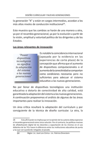 DISEÑO CURRICULAR Y NUEVAS GENERACIONES

la generación “X” y están en cargos intermedios, accedan a los
más altos niveles de conducción institucional28.

Esto muestra que los cambios se harán de una manera u otra,
ya por el recambio generacional, ya por la evolución a partir de
la visión, amplitud y voluntad política de los dirigentes y de los
Estados.

Las áreas relevantes de innovación

                                 Es notable la coincidencia internacional
       “Poseer
                                 (apoyada por la evidencia en las
    dispositivos
    tecnológicos                 experiencias de corto plazo) de la
     no significa                concepción que afirma que el aumento
   la adaptación                 de dispositivos computacionales o el
     del sistema                 aumento de la conectividad se comportan
    a las nuevas                 como condiciones necesarias pero no
   generaciones”                 suficientes para adecuar el sistema
                                 educativo a las nuevas generaciones.

No por llenar de dispositivos tecnológicos una institución
educativa o dotarla de conectividad de alta calidad, está
garantizada la adaptación del sistema a las nuevas generaciones.
A continuación proponemos el análisis de algunas de las áreas
importantes para realizar la innovación.

Un área crítica resultará la adaptación del currículum y por
consiguiente de la técnica de diseño curricular. La otra, la


28         Esta afirmación no implica que en la opinión de los autores deba esperarse
el recambio generacional como única solución. Por el contrario, las políticas masivas
de alfabetización digital de los docentes y capacitación de los mismos en el uso
didáctico de las TICs hacen la diferencia entre las instituciones educativas de punta
y las que van quedando relegadas al pasado.
    64           Mgter. Lic. José Luis Córica - Lic. Patricia Dinerstein
 