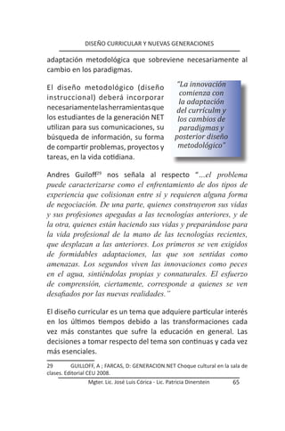 DISEÑO CURRICULAR Y NUEVAS GENERACIONES

adaptación metodológica que sobreviene necesariamente al
cambio en los paradigmas.

El diseño metodológico (diseño                         “La innovación
                                                         comienza con
instruccional) deberá incorporar
                                                         la adaptación
necesariamente las herramientas que                    del currículm y
los estudiantes de la generación NET                    los cambios de
utilizan para sus comunicaciones, su                     paradigmas y
búsqueda de información, su forma                      posterior diseño
de compartir problemas, proyectos y                     metodológico”
tareas, en la vida cotidiana.

Andres Guiloff29 nos señala al respecto “…el problema
puede caracterizarse como el enfrentamiento de dos tipos de
experiencia que colisionan entre sí y requieren alguna forma
de negociación. De una parte, quienes construyeron sus vidas
y sus profesiones apegadas a las tecnologías anteriores, y de
la otra, quienes están haciendo sus vidas y preparándose para
la vida profesional de la mano de las tecnologías recientes,
que desplazan a las anteriores. Los primeros se ven exigidos
de formidables adaptaciones, las que son sentidas como
amenazas. Los segundos viven las innovaciones como peces
en el agua, sintiéndolas propias y connaturales. El esfuerzo
de comprensión, ciertamente, corresponde a quienes se ven
desafiados por las nuevas realidades.”

El diseño curricular es un tema que adquiere particular interés
en los últimos tiempos debido a las transformaciones cada
vez más constantes que sufre la educación en general. Las
decisiones a tomar respecto del tema son continuas y cada vez
más esenciales.
29        GUILLOFF, A ; FARCAS, D: GENERACION.NET Choque cultural en la sala de
clases. Editorial CEU 2008.
                Mgter. Lic. José Luis Córica - Lic. Patricia Dinerstein   65
 