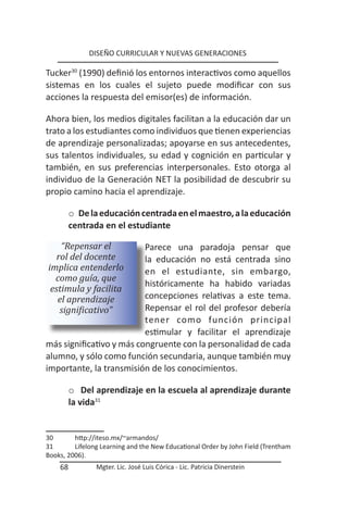 DISEÑO CURRICULAR Y NUEVAS GENERACIONES

Tucker30 (1990) definió los entornos interactivos como aquellos
sistemas en los cuales el sujeto puede modificar con sus
acciones la respuesta del emisor(es) de información.

Ahora bien, los medios digitales facilitan a la educación dar un
trato a los estudiantes como individuos que tienen experiencias
de aprendizaje personalizadas; apoyarse en sus antecedentes,
sus talentos individuales, su edad y cognición en particular y
también, en sus preferencias interpersonales. Esto otorga al
individuo de la Generación NET la posibilidad de descubrir su
propio camino hacia el aprendizaje.

         o De la educación centrada en el maestro, a la educación
         centrada en el estudiante

    “Repensar el          Parece una paradoja pensar que
   rol del docente        la educación no está centrada sino
implica entenderlo        en el estudiante, sin embargo,
  como guía, que
                          históricamente ha habido variadas
 estimula y facilita
   el aprendizaje         concepciones relativas a este tema.
    significativo”        Repensar el rol del profesor debería
                          tener como función principal
                          estimular y facilitar el aprendizaje
más significativo y más congruente con la personalidad de cada
alumno, y sólo como función secundaria, aunque también muy
importante, la transmisión de los conocimientos.

         o Del aprendizaje en la escuela al aprendizaje durante
         la vida31


30       http://iteso.mx/~armandos/
31       Lifelong Learning and the New Educational Order by John Field (Trentham
Books, 2006).
    68          Mgter. Lic. José Luis Córica - Lic. Patricia Dinerstein
 