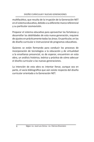 DISEÑO CURRICULAR Y NUEVAS GENERACIONES

multifacético, que resulta de la irrupción de la Generación NET
en el sistema educativo, debido a su diferente marco referencial
y su particular cosmovisión.

Preparar el sistema educativo para aprovechar las fortalezas y
desarrollar las debilidades de esta nueva generación, requiere
de ajustes en prácticamente todas las áreas. En particular, en las
de diseño curricular e instruccional de programas educativos.

Quienes se están formando para conducir los procesos de
incorporación de tecnologías a la educación y de virtualidad
a la enseñanza presencial, es de esperar, encuentren en esta
obra, un análisis histórico, teórico y práctico de cómo adecuar
el diseño curricular a las nuevas generaciones.

La intención de esta obra es intentar llenar, aunque sea en
parte, el vacío bibliográfico que aún existe respecto del diseño
curricular orientado a la Generación NET.




   6         Mgter. Lic. José Luis Córica - Lic. Patricia Dinerstein
 