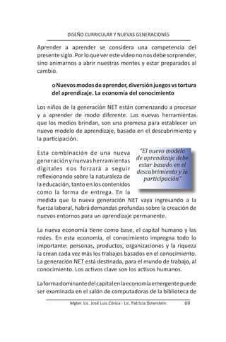 DISEÑO CURRICULAR Y NUEVAS GENERACIONES

Aprender a aprender se considera una competencia del
presente siglo. Por lo que ver este video no nos debe sorprender,
sino animarnos a abrir nuestras mentes y estar preparados al
cambio.

      o Nuevos modos de aprender, diversión juegos vs tortura
      del aprendizaje. La economía del conocimiento

Los niños de la generación NET están comenzando a procesar
y a aprender de modo diferente. Las nuevas herramientas
que los medios brindan, son una promesa para establecer un
nuevo modelo de aprendizaje, basado en el descubrimiento y
la participación.

Esta combinación de una nueva          “El nuevo modelo
generación y nuevas herramientas de aprendizaje debe
                                       estar basado en el
digitales nos forzará a seguir
                                      descubrimiento y la
reflexionando sobre la naturaleza de     participación”
la educación, tanto en los contenidos
como la forma de entrega. En la
medida que la nueva generación NET vaya ingresando a la
fuerza laboral, habrá demandas profundas sobre la creación de
nuevos entornos para un aprendizaje permanente.

La nueva economía tiene como base, el capital humano y las
redes. En esta economía, el conocimiento impregna todo lo
importante: personas, productos, organizaciones y la riqueza
la crean cada vez más los trabajos basados en el conocimiento.
La generación NET está destinada, para el mundo de trabajo, al
conocimiento. Los activos clave son los activos humanos.

La forma dominante del capital en la economía emergente puede
ser examinada en el salón de computadoras de la biblioteca de
             Mgter. Lic. José Luis Córica - Lic. Patricia Dinerstein   69
 